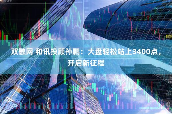 双融网 和讯投顾孙鹏：大盘轻松站上3400点，开启新征程