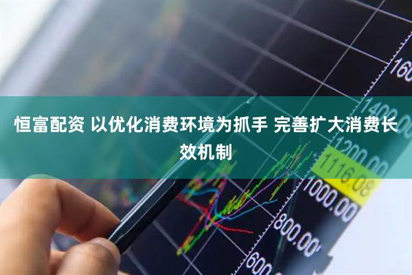 恒富配资 以优化消费环境为抓手 完善扩大消费长效机制