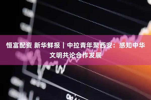 恒富配资 新华鲜报｜中拉青年聚西安：感知中华文明共论合作发展