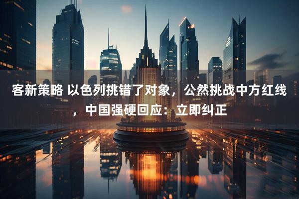 客新策略 以色列挑错了对象，公然挑战中方红线，中国强硬回应：立即纠正