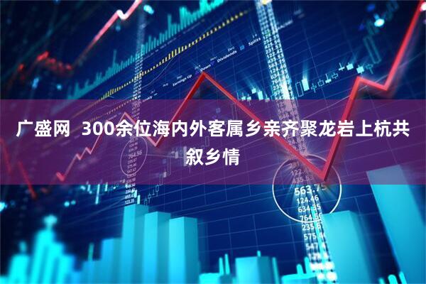 广盛网  300余位海内外客属乡亲齐聚龙岩上杭共叙乡情