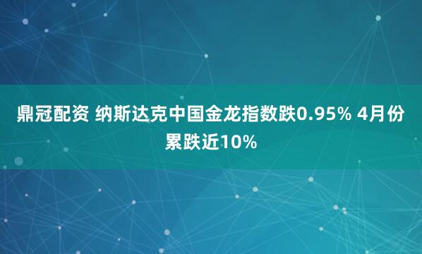 鼎冠配资 纳斯达克中国金龙指数跌0.95% 4月份累跌近10%