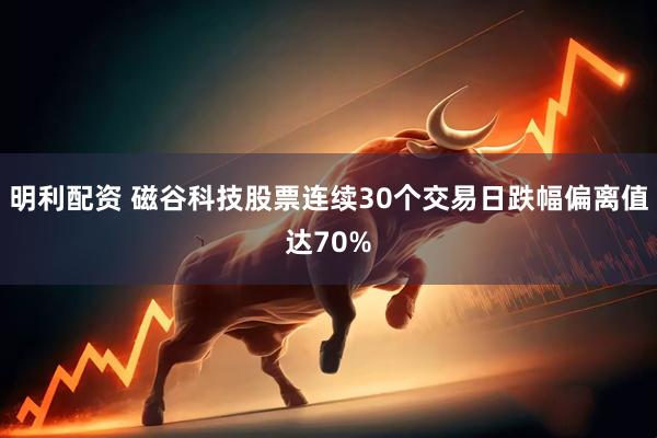 明利配资 磁谷科技股票连续30个交易日跌幅偏离值达70%