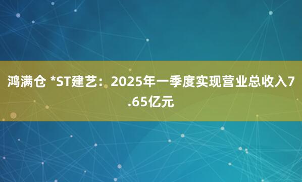 鸿满仓 *ST建艺：2025年一季度实现营业总收入7.65亿元