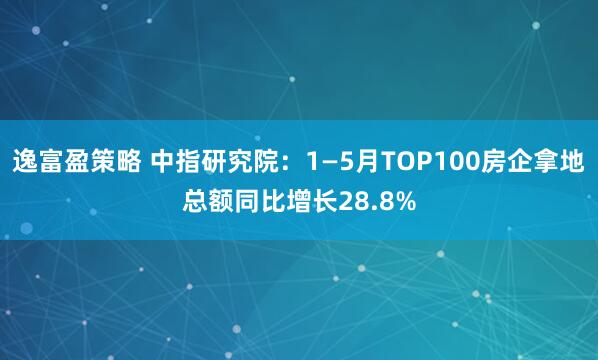逸富盈策略 中指研究院：1—5月TOP100房企拿地总额同比增长28.8%