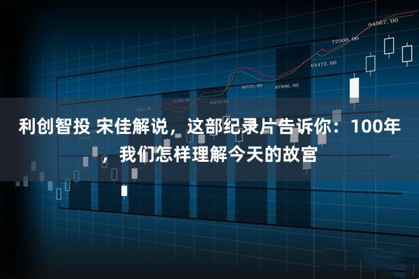 利创智投 宋佳解说，这部纪录片告诉你：100年，我们怎样理解今天的故宫