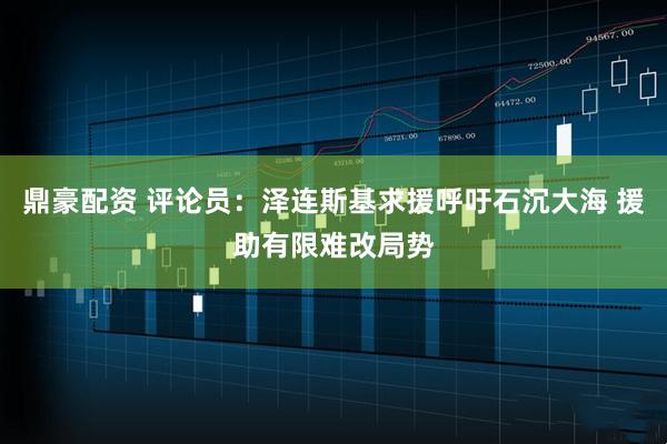 鼎豪配资 评论员：泽连斯基求援呼吁石沉大海 援助有限难改局势