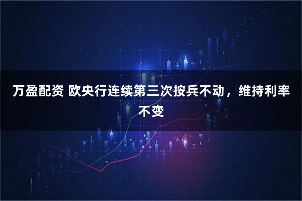 万盈配资 欧央行连续第三次按兵不动，维持利率不变
