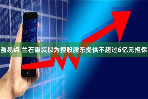 盈易点 兰石重装拟为控股股东提供不超过6亿元担保