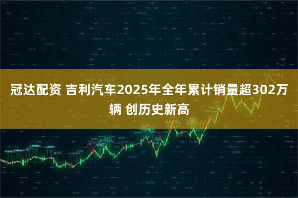 冠达配资 吉利汽车2025年全年累计销量超302万辆 创历史新高