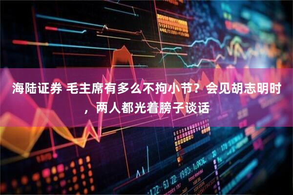 海陆证券 毛主席有多么不拘小节？会见胡志明时，两人都光着膀子谈话