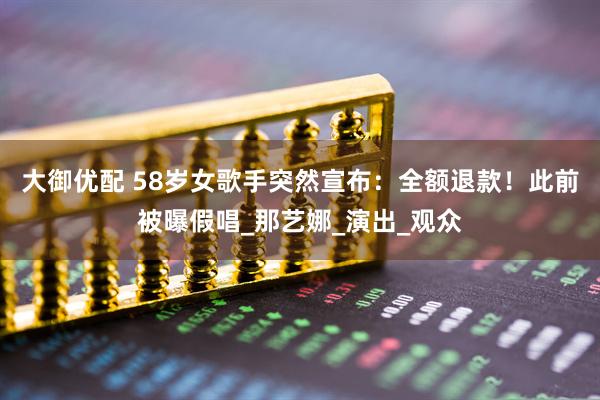 大御优配 58岁女歌手突然宣布：全额退款！此前被曝假唱_那艺娜_演出_观众